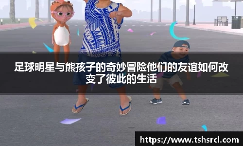 足球明星与熊孩子的奇妙冒险他们的友谊如何改变了彼此的生活