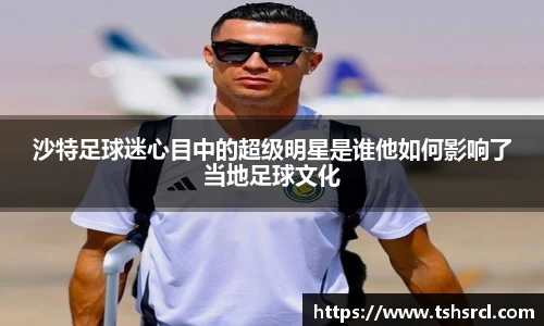 沙特足球迷心目中的超级明星是谁他如何影响了当地足球文化